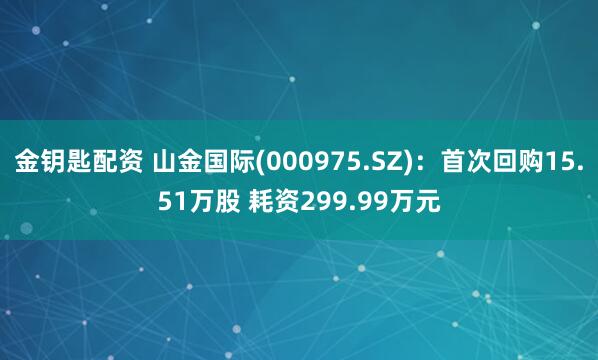 金钥匙配资 山金国际(000975.SZ)：首次回购15.51万股 耗资299.99万元