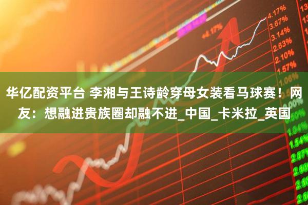 华亿配资平台 李湘与王诗龄穿母女装看马球赛！网友：想融进贵族圈却融不进_中国_卡米拉_英国