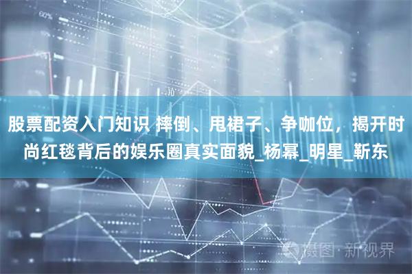 股票配资入门知识 摔倒、甩裙子、争咖位，揭开时尚红毯背后的娱乐圈真实面貌_杨幂_明星_靳东