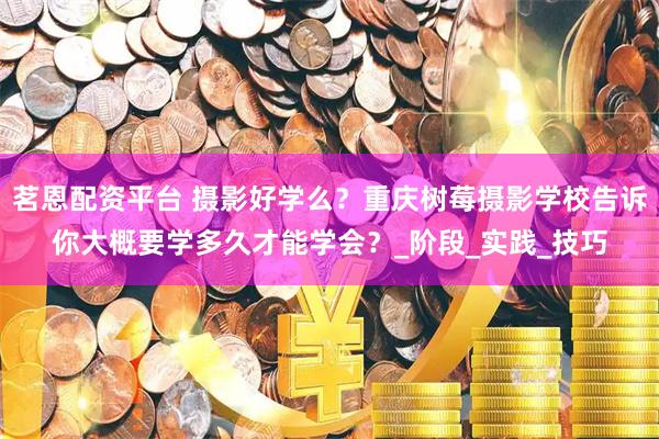 茗恩配资平台 摄影好学么？重庆树莓摄影学校告诉你大概要学多久才能学会？_阶段_实践_技巧