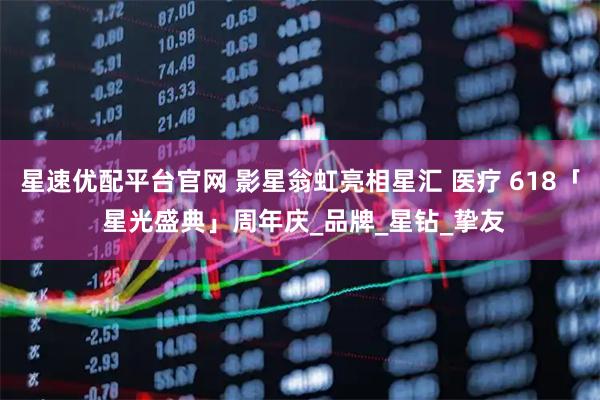 星速优配平台官网 影星翁虹亮相星汇 医疗 618「 星光盛典」周年庆_品牌_星钻_挚友