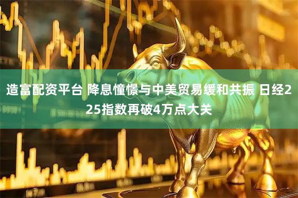 造富配资平台 降息憧憬与中美贸易缓和共振 日经225指数再破4万点大关