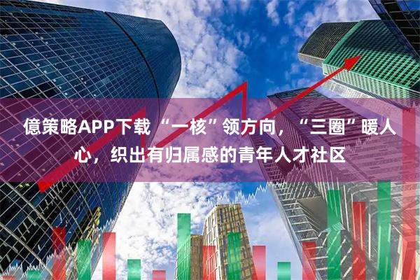 億策略APP下载 “一核”领方向，“三圈”暖人心，织出有归属感的青年人才社区