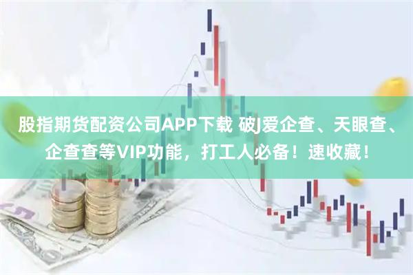 股指期货配资公司APP下载 破J爱企查、天眼查、企查查等VIP功能，打工人必备！速收藏！