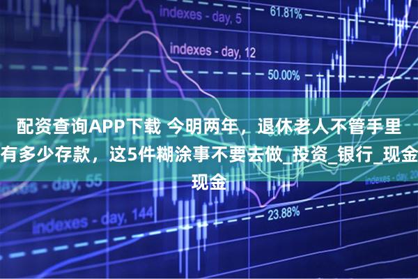 配资查询APP下载 今明两年，退休老人不管手里有多少存款，这5件糊涂事不要去做_投资_银行_现金