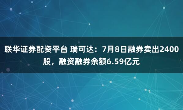 联华证券配资平台 瑞可达：7月8日融券卖出2400股，融资融券余额6.59亿元