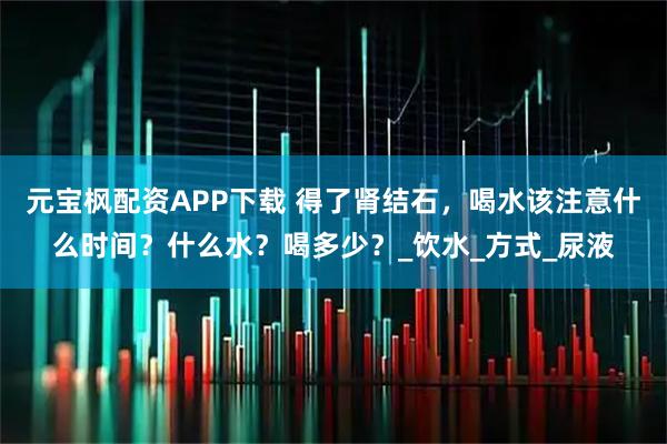 元宝枫配资APP下载 得了肾结石,喝水该注意什么时间?什么水?喝多少?_饮水_方式_尿液