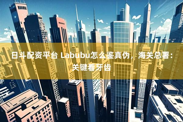 日斗配资平台 Labubu怎么鉴真伪,海关总署:关键看牙齿