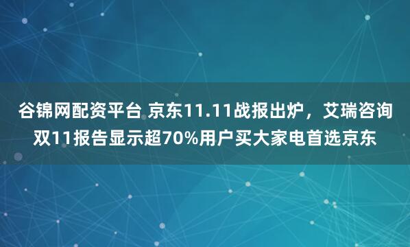 谷锦网配资平台 京东11.11战报出炉,艾瑞咨询双11报告显示超70%用户买大家电首选京东