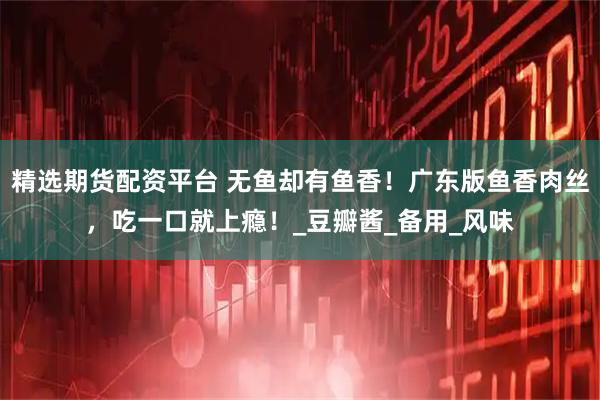 精选期货配资平台 无鱼却有鱼香!广东版鱼香肉丝,吃一口就上瘾!_豆瓣酱_备用_风味