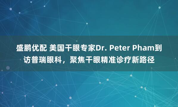 盛鹏优配 美国干眼专家Dr. Peter Pham到访普瑞眼科，聚焦干眼精准诊疗新路径