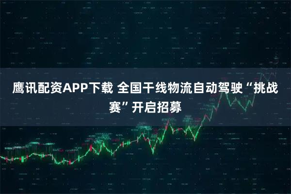 鹰讯配资APP下载 全国干线物流自动驾驶“挑战赛”开启招募