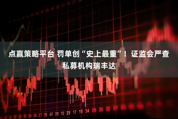 点赢策略平台 罚单创“史上最重”！证监会严查私募机构瑞丰达