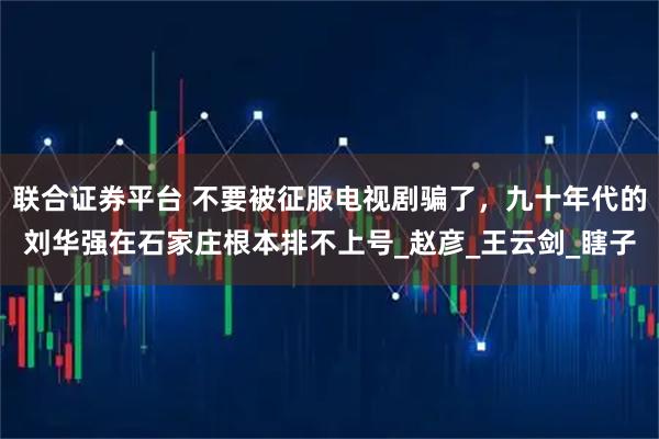 联合证券平台 不要被征服电视剧骗了，九十年代的刘华强在石家庄根本排不上号_赵彦_王云剑_瞎子