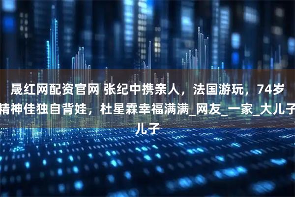 晟红网配资官网 张纪中携亲人,法国游玩,74岁精神佳独自背娃,杜星霖幸福满满_网友_一家_大儿子