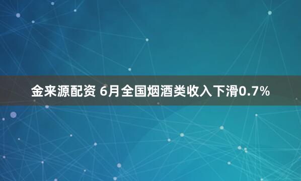 金来源配资 6月全国烟酒类收入下滑0.7%