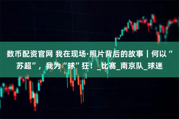 数币配资官网 我在现场·照片背后的故事｜何以“苏超”，我为“球”狂！_比赛_南京队_球迷