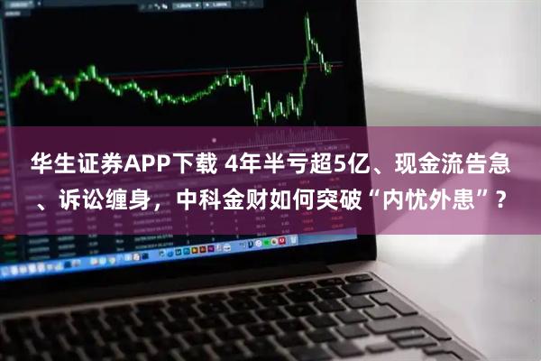 华生证券APP下载 4年半亏超5亿、现金流告急、诉讼缠身，中科金财如何突破“内忧外患”？