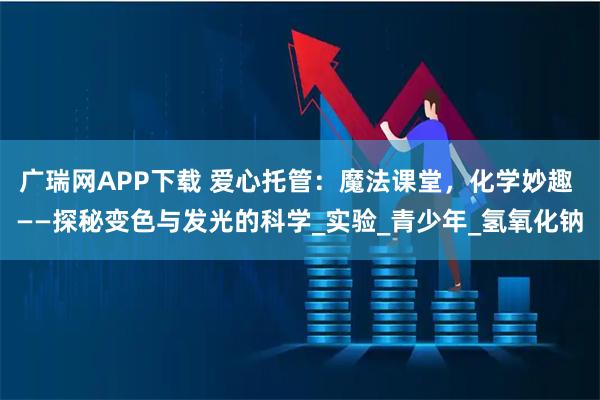 广瑞网APP下载 爱心托管：魔法课堂，化学妙趣 ——探秘变色与发光的科学_实验_青少年_氢氧化钠
