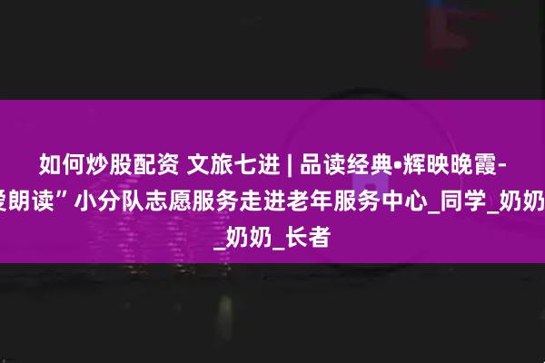 如何炒股配资 文旅七进 | 品读经典•辉映晚霞-“为爱朗读”小分队志愿服务走进老年服务中心_同学_奶奶_长者
