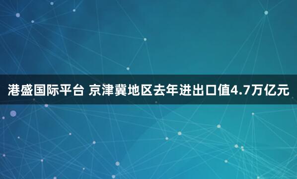 港盛国际平台 京津冀地区去年进出口值4.7万亿元