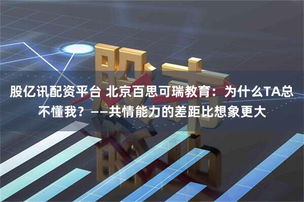 股亿讯配资平台 北京百思可瑞教育:为什么TA总不懂我?——共情能力的差距比想象更大