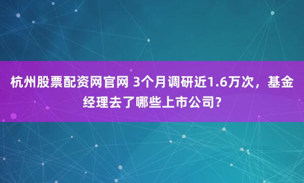杭州股票配资网官网 3个月调研近1.6万次,基金经理去了哪些上市公司?