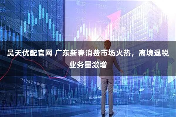 昊天优配官网 广东新春消费市场火热,离境退税业务量激增