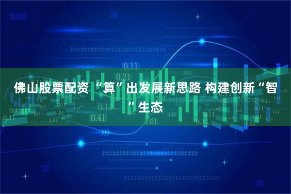 佛山股票配资 “算”出发展新思路 构建创新“智”生态