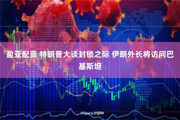 盈亚配资 特朗普大谈封锁之际 伊朗外长将访问巴基斯坦